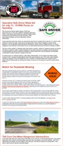 Mid-west Truckers Assn. Inc. Operation Safe Driver Week Set for July 13-19 With Focus on Speeding. The Commercial Vehicle Safety Alliance (CVSA) has announced July 13-19 as this year's Operation Safe Driver Week, a safe-driving enforcement and outreach initiative aimed at improving driving behaviors through education, traffic enforcement strategies and driver interactions with law enforcement. During Operation Safe Driver Week, law enforcement personnel in Canada, Mexico and the U.S. will be on the lookout for commercial motor vehicle drivers and passenger vehicle drivers engaging in unsafe driving behaviors, such as speeding, distracted driving, following too closely, drunk or drugged driving, etc. Drivers engaging in such behaviors will be pulled over by law enforcement personnel and issued a warning or citation. The focus of this year's Operation Safe Driver Week is reckless, careless or dangerous driving. Any person who drives a vehicle in willful or wanton disregard for the safety of persons or property is driving recklessly. Careless/dangerous driving is defined as operating a vehicle without due care and attention or reasonable consideration for other motorists or people on the road. According to the U.S. National Highway Traffic Safety Administration, 42,514 people were killed in traffic crashes in 2022. Transport Canada statistics from 2022 show that there were 1,931 motor vehicle fatalities. And Mexico reported 15,979 road deaths for 2022. CVSAâ€TMs Operation Safe Driver Program aims to address those alarming rates by reducing the number of crashes on our roadways caused by unsafe driving behaviors. Watch for Roadside Mowing. With peak roadside mowing season underway, the Illinois Department of Transportation is reminding the public to slow down, proceed with caution and pay extra attention when encountering equipment and personnel. In keeping with the recent practice of timing operations to preserve and promote pollinator habitat, the heaviest mowing period will continue until Aug. 15. During the summer, IDOT conducts two primary types of mowing. Safety mowing occurs directly adjacent to the road as needed. Maintenance mowing, which lasts for approximately six weeks and starts around July 1, includes areas next to culverts, ditches, traffic control devices and other structures, while following the Illinois Monarch Project Mowing Guidelines for Pollinators, protecting as much habitat and nectar resources as possible. The mowing schedule helps to minimize the impact on the traveling public and encourage pollinator activity, which assists in the reproduction of flowers, fruits and vegetables that are essential to the state's ecosystem and agricultural economy. Reducing the amount of land maintained and growing pollinator habitat also protects the endangered rusty patched bumble bee and the monarch butterfly, the official state insect of Illinois. To view a short video about IDOT's mowing schedules and its work with pollinators, click here or visit IDOT's YouTube channel. In 2020, IDOT joined in the launch of the Illinois Monarch Action Plan as part of the Illinois Monarch Project, a collaborative effort with local and state partners to help ensure the survival and successful migration of monarchs by increasing and protecting habitat. Tall Corn Can Mean Dangerous Intersections. It sure didn't take long, but in many areas of the state corn is well over 7 ft. tall and growing fast! It also means obstructed vision in those rural intersections where the crops are planted close to the roadside. Even if the intersections are marked, be extra careful of "the other guy" who may be unaware of moving traffic. It only takes a split-second to prevent a possible tragedy.