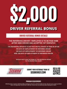 $2,000 Driver Referral Bonus. Driver Referral Bonus Details. The referring driver/employee is to be paid $500 after new driver has accepted 1st dispatch. The Referring driver is to be paid installments of $500.00 after: 90 days of employment of referred driver, 120 days of employment of referred driver, and 180 days of employment of referred driver. Recruit must give the name of the referring driver to the recruiting agent. Submit your referrals today at sisbroref.com. Program requirements. Referring driver must be.a full-time Sisbro employee. Recruit is a full-time Sisbro driver. Recruit is not a recent graduate from a driving school. Recruit has a valid CDL. Recruit has not previously been employed at Sisbro